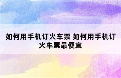 如何用手机订火车票 如何用手机订火车票最便宜